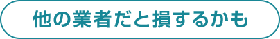 他の業者だと損するかも